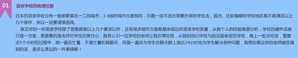  语言学校的地理位置
日本的语言学校分布一般都聚集在一二线城市，3 4线的城市也是有的，只是一定不适合需要升学的学生去，因为，比较偏僻的学校地区都不能满足以上几个条件，所以一定要谨慎选择。
    真正好的一所语言学校除了需要具备以上几个要求以外，还有很多细节方面都是体现这所语言学校质量，从我个人的经验角度分析，学校的硬件设施只是一方面，更重要的是老师对学生的责任心，我有认识一位学校的老师让我非常吃惊，从我到他们学校与她见面参观完学校，晚上一起去吃饭，整整近5个小时的过程中，她一直在忙着，不是忙着和我聊天，而是一直在与学生在聊天群上接近24小时地为学生解决各种问题，我想如果这样的老师被您遇到的话，是多么幸运的一件事情啊！