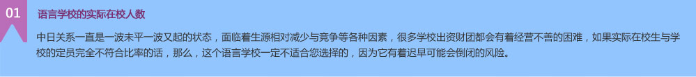 中日关系一直是一波未平一波又起的状态，面临着生源相对减少与竞争等各种因素，很多学校出资财团都会有着经营不善的困难，如果实际在校生与学校的定员完全不符合比率的话，那么，这个语言学校一定不适合您选择的，因为它有着迟早可能会倒闭的风险。