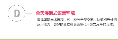 全天浸泡式语言环境
提倡国际学术课程，校内校外全英交流，快速提升外语运用能力，更好的建立英语语感和用英文思考的习惯。 
