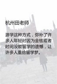 杭州田老师

游学这种方式，弥补了许多人年轻时因为金钱或者时间没能留学的遗憾，让许多人重拾留学梦。
