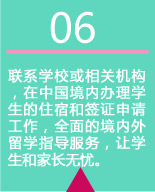 联系学校或相关机构，在中国境内办理学生的住宿和签证申请工作，全面的境内外留学指导服务，让学生和家长无忧。